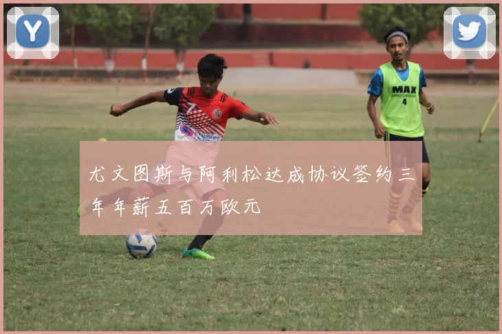 尤文图斯与阿利松达成协议签约三年年薪五百万欧元