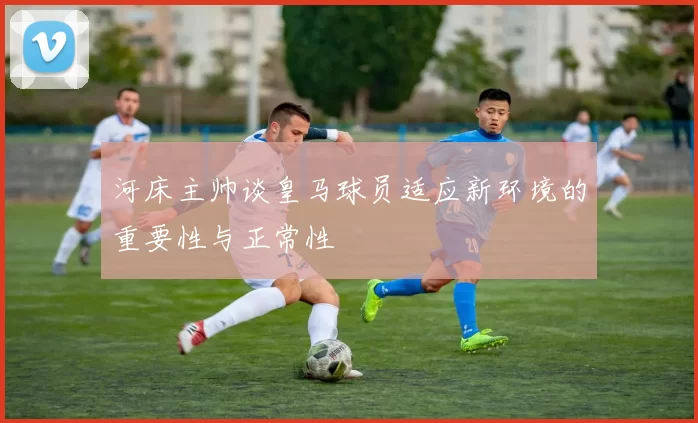 河床主帅谈皇马球员适应新环境的重要性与正常性