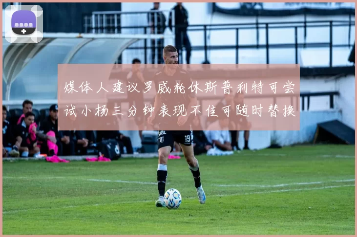 媒体人建议罗威轮休斯普利特可尝试小杨三分钟表现不佳可随时替换