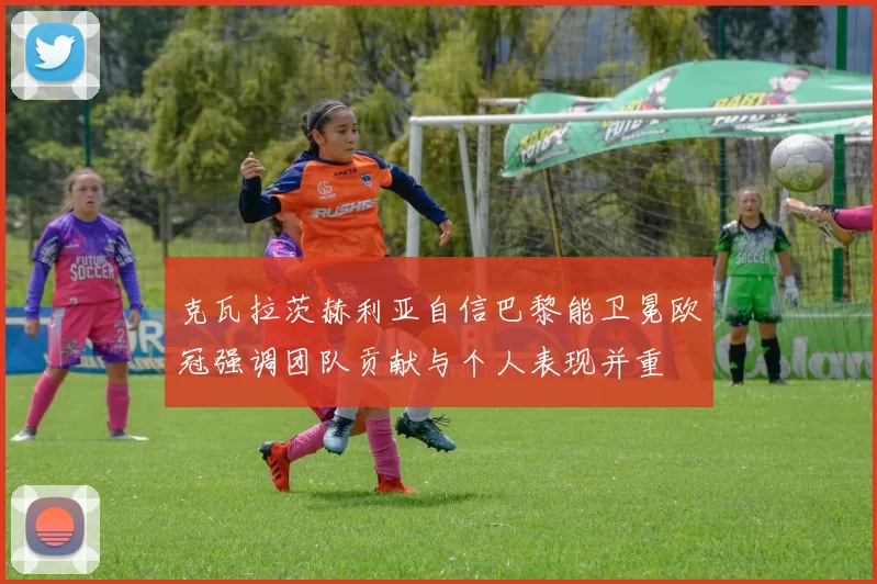 克瓦拉茨赫利亚自信巴黎能卫冕欧冠强调团队贡献与个人表现并重
