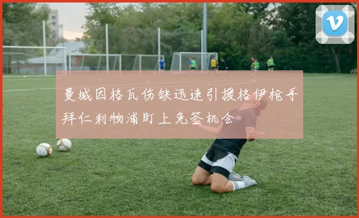 曼城因格瓦伤缺迅速引援格伊枪手拜仁利物浦盯上免签机会