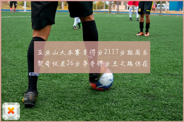 亚历山大本赛季得分2117分距离东契奇仅差26分争夺得分王之路仍在继续
