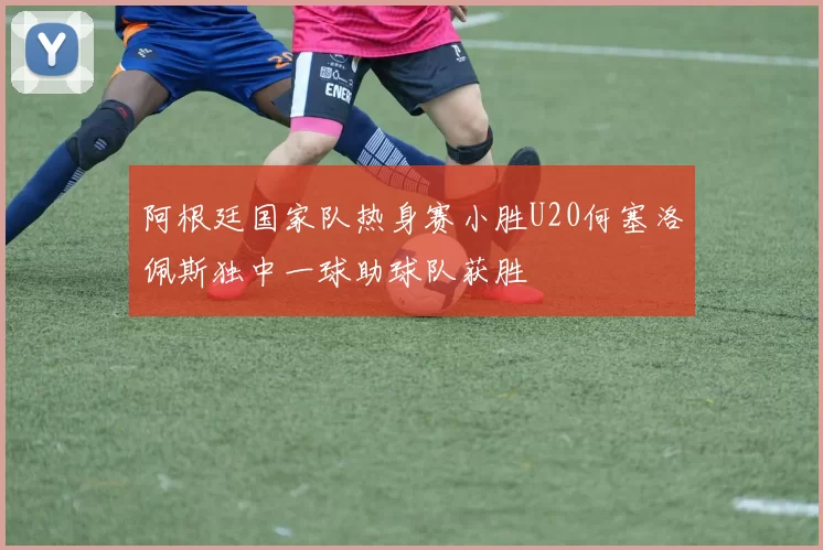 阿根廷国家队热身赛小胜U20何塞洛佩斯独中一球助球队获胜