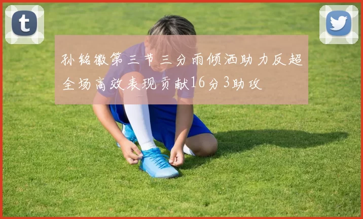 孙铭徽第三节三分雨倾洒助力反超全场高效表现贡献16分3助攻