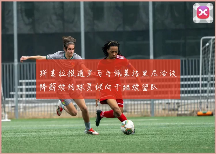 斯基拉报道罗马与佩莱格里尼洽谈降薪续约球员倾向于继续留队