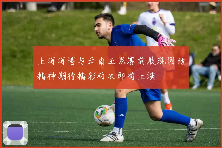 上海海港与云南玉昆赛前展现团结精神期待精彩对决即将上演